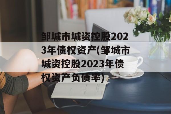 邹城市城资控股2023年债权资产(邹城市城资控股2023年债权资产负债率)