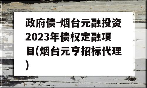 政府债-烟台元融投资2023年债权定融项目(烟台元亨招标代理)