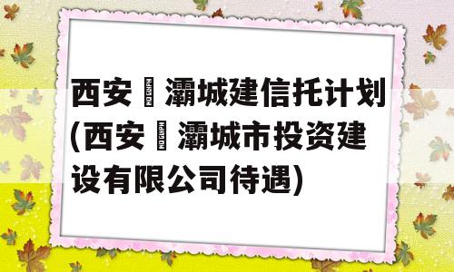 西安浐灞城建信托计划(西安浐灞城市投资建设有限公司待遇)