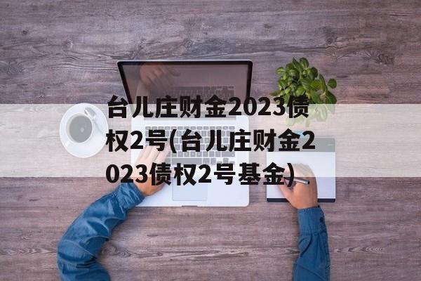 台儿庄财金2023债权2号(台儿庄财金2023债权2号基金)