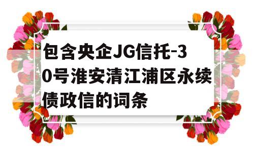 包含央企JG信托-30号淮安清江浦区永续债政信的词条