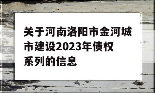 关于河南洛阳市金河城市建设2023年债权系列的信息