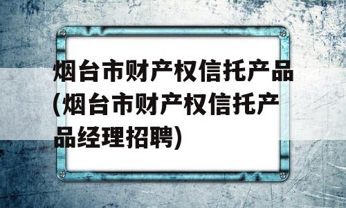 烟台市财产权信托产品(烟台市财产权信托产品经理招聘)