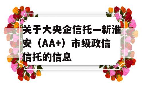 关于大央企信托—新淮安（AA+）市级政信信托的信息