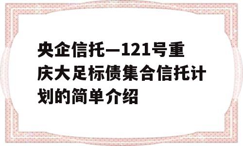 央企信托—121号重庆大足标债集合信托计划的简单介绍