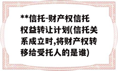 **信托-财产权信托权益转让计划(信托关系成立时,将财产权转移给受托人的是谁)