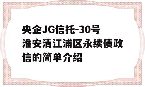 央企JG信托-30号淮安清江浦区永续债政信的简单介绍