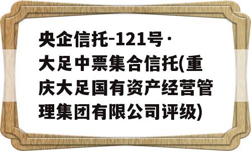 央企信托-121号·大足中票集合信托(重庆大足国有资产经营管理集团有限公司评级)