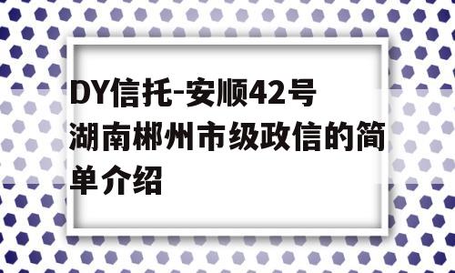 DY信托-安顺42号湖南郴州市级政信的简单介绍