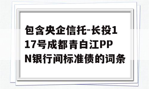 包含央企信托-长投117号成都青白江PPN银行间标准债的词条