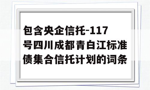 包含央企信托-117号四川成都青白江标准债集合信托计划的词条