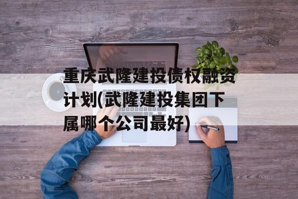 重庆武隆建投债权融资计划(武隆建投集团下属哪个公司最好)