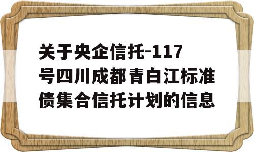 关于央企信托-117号四川成都青白江标准债集合信托计划的信息