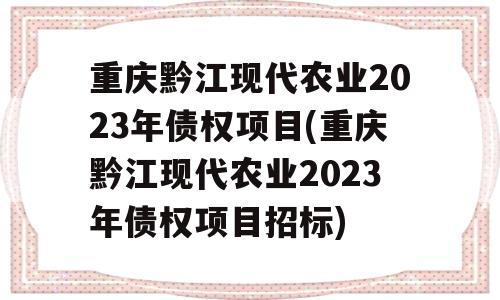 重庆黔江现代农业2023年债权项目(重庆黔江现代农业2023年债权项目招标)