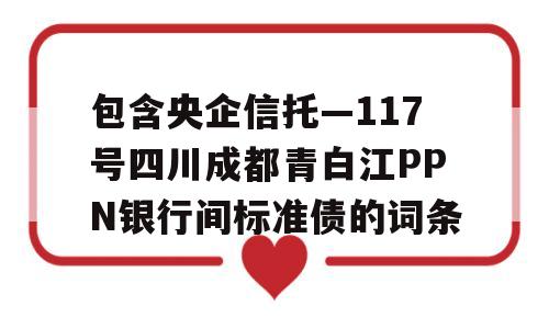 包含央企信托—117号四川成都青白江PPN银行间标准债的词条