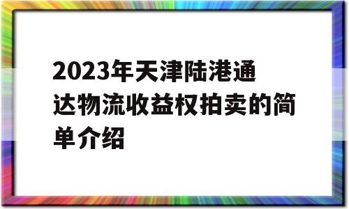 2023年天津陆港通达物流收益权拍卖的简单介绍