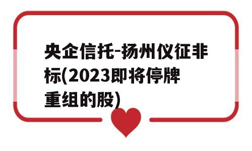 央企信托-扬州仪征非标(2023即将停牌重组的股)