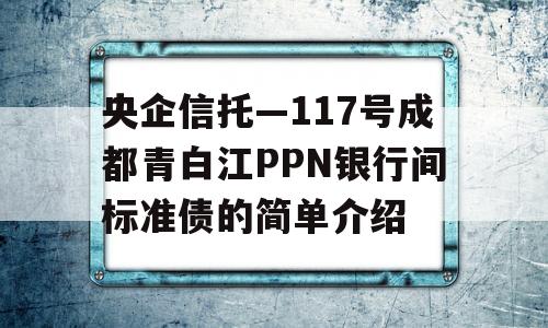 央企信托—117号成都青白江PPN银行间标准债的简单介绍