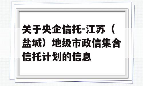 关于央企信托-江苏（盐城）地级市政信集合信托计划的信息