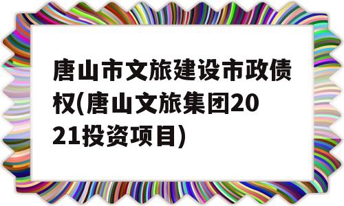 唐山市文旅建设市政债权(唐山文旅集团2021投资项目)