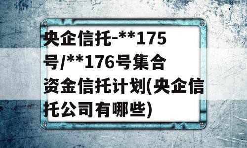 央企信托-**175号/**176号集合资金信托计划(央企信托公司有哪些)