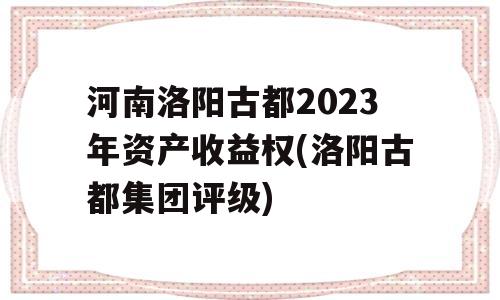 河南洛阳古都2023年资产收益权(洛阳古都集团评级)