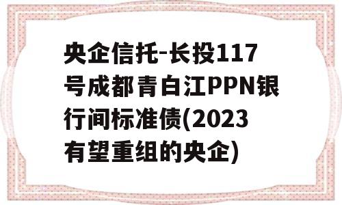 央企信托-长投117号成都青白江PPN银行间标准债(2023有望重组的央企)