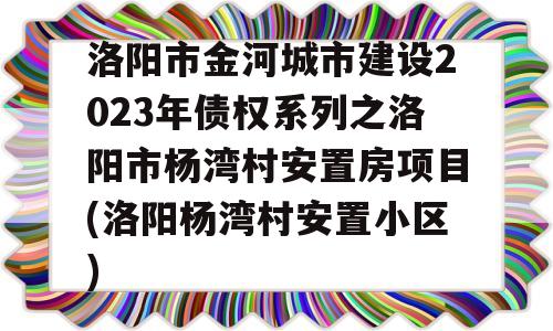 洛阳市金河城市建设2023年债权系列之洛阳市杨湾村安置房项目(洛阳杨湾村安置小区)