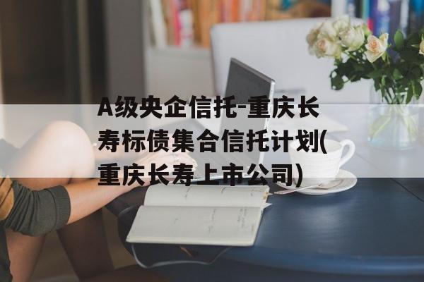 A级央企信托-重庆长寿标债集合信托计划(重庆长寿上市公司)