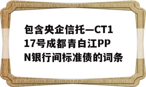 包含央企信托—CT117号成都青白江PPN银行间标准债的词条