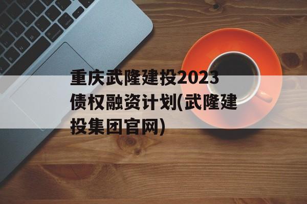 重庆武隆建投2023债权融资计划(武隆建投集团官网)