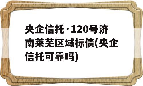 央企信托·120号济南莱芜区域标债(央企信托可靠吗)