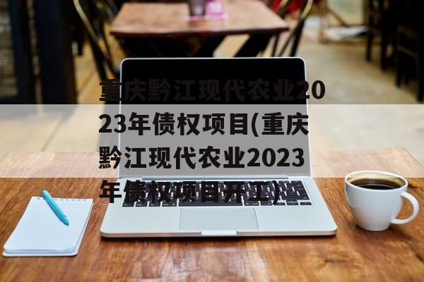 重庆黔江现代农业2023年债权项目(重庆黔江现代农业2023年债权项目开工)