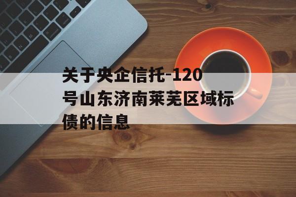 关于央企信托-120号山东济南莱芜区域标债的信息