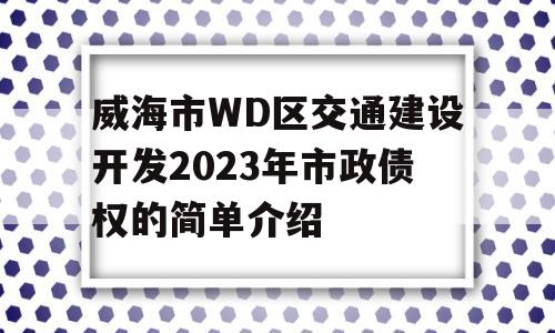 威海市WD区交通建设开发2023年市政债权的简单介绍