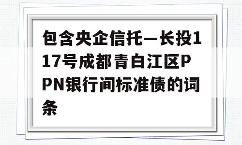 包含央企信托—长投117号成都青白江区PPN银行间标准债的词条