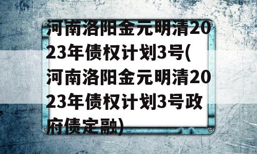 河南洛阳金元明清2023年债权计划3号(河南洛阳金元明清2023年债权计划3号政府债定融)