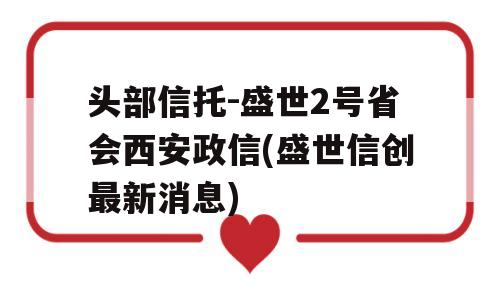 头部信托-盛世2号省会西安政信(盛世信创最新消息)