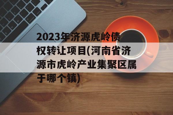 2023年济源虎岭债权转让项目(河南省济源市虎岭产业集聚区属于哪个镇)