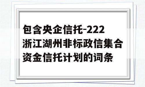 包含央企信托-222浙江湖州非标政信集合资金信托计划的词条