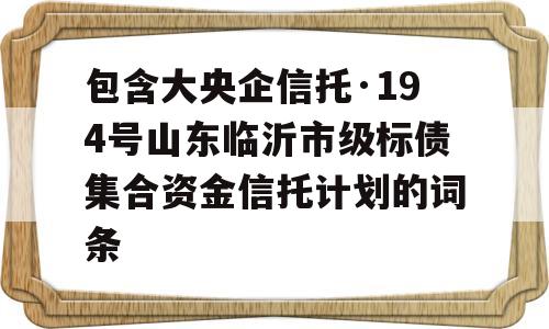 包含大央企信托·194号山东临沂市级标债集合资金信托计划的词条