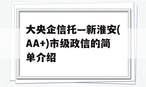 大央企信托—新淮安(AA+)市级政信的简单介绍