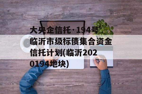 大央企信托·194号临沂市级标债集合资金信托计划(临沂2020194地块)