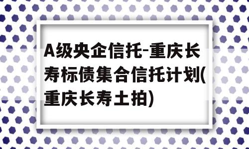 A级央企信托-重庆长寿标债集合信托计划(重庆长寿土拍)