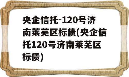 央企信托-120号济南莱芜区标债(央企信托120号济南莱芜区标债)