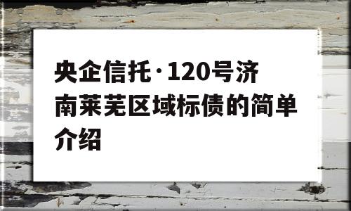 央企信托·120号济南莱芜区域标债的简单介绍