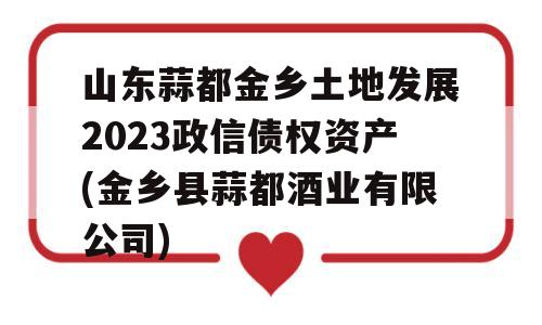 山东蒜都金乡土地发展2023政信债权资产(金乡县蒜都酒业有限公司)