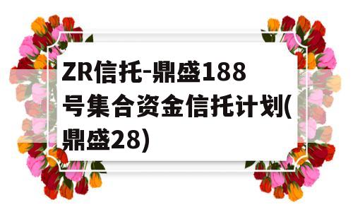 ZR信托-鼎盛188号集合资金信托计划(鼎盛28)