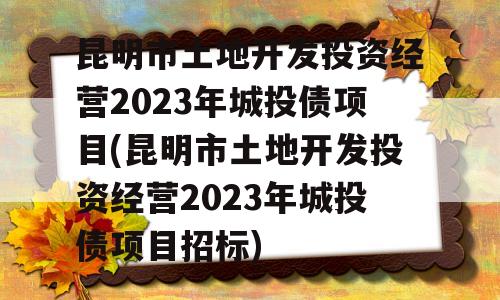 昆明市土地开发投资经营2023年城投债项目(昆明市土地开发投资经营2023年城投债项目招标)