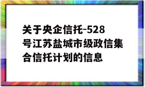 关于央企信托-528号江苏盐城市级政信集合信托计划的信息